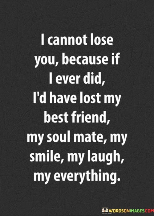 Firstly, it underscores the importance of this person in the speaker's life by using powerful terms like "best friend," "soul mate," and "everything." These words convey that the person is not just a romantic partner but also a cherished and integral part of the speaker's existence.

Secondly, it conveys the idea that losing this person would mean losing not only a romantic partner but also the source of joy, happiness, and completeness in the speaker's life. Their presence is associated with laughter, smiles, and a sense of wholeness.

In essence, this statement is a testament to the depth of love and emotional connection between the speaker and the person they love. It signifies that this individual is not just a romantic interest but the cornerstone of their happiness and fulfillment, making the thought of losing them unbearable.