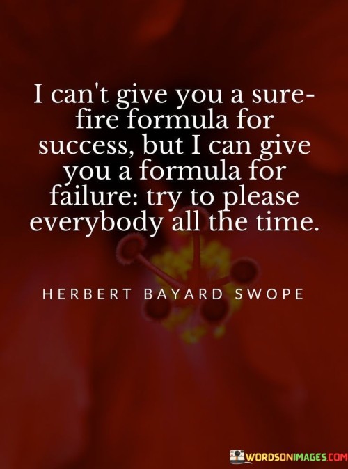 This statement imparts wisdom about the complexities of success and failure. It suggests that while there's no guaranteed recipe for success, constantly seeking approval from everyone is a sure way to hinder progress.

The statement underscores the impossibility of satisfying everyone's expectations. It implies that focusing too much on making everyone happy can lead to diluting one's efforts and losing sight of personal goals.

In essence, the statement promotes authenticity and discernment. It encourages individuals to prioritize their own aspirations over the impossible task of pleasing everyone. By staying true to oneself and making thoughtful decisions, individuals can increase their chances of finding their own version of success.