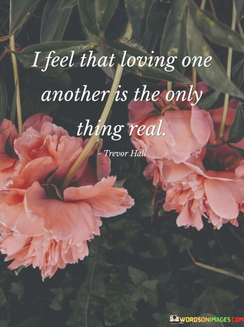 Firstly, it suggests that love is the most genuine and authentic aspect of human connection. It implies that all other experiences or emotions may be fleeting or illusory, but love stands as a solid and unwavering reality.

Secondly, it conveys a deep appreciation for the significance of love in our lives. It signifies that love is not just an emotion but a fundamental truth that underlies all meaningful connections and interactions.

In essence, this statement celebrates the transformative and enduring nature of love. It communicates that, in a world filled with complexities and uncertainties, the love shared between individuals remains a constant and undeniable reality, binding them together in a profound and genuine way.