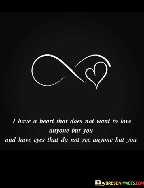 Firstly, it signifies that the speaker's heart is singularly focused on the person they love. They have no desire to form romantic connections with anyone else.

Secondly, it conveys the idea that the person being addressed occupies a unique and irreplaceable place in the speaker's heart. Their love is so powerful that it eclipses any potential feelings for others.

In essence, this statement is a testament to the depth of the speaker's love and devotion. It communicates that the person being addressed is not just a romantic interest but the sole recipient of their love and affection, making them the most cherished and significant individual in their life.