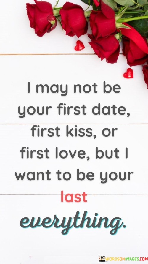 In the first paragraph, "I May Not Be Your First Date, First Kiss, or First Love" acknowledges the possibility that the person they love has had previous romantic experiences. It highlights that the speaker may not have been the initial romantic encounter in their life.

In the second paragraph, "But I Want to Be Your Last Everything" expresses a powerful commitment and aspiration. It signifies the speaker's desire to be the one who remains with them for the rest of their life, not just as a partner but as the ultimate and irreplaceable love.

In the final paragraph, the quote overall conveys a deep and enduring commitment to the person they love. It's a beautiful expression of the wish for a love that lasts a lifetime, emphasizing the importance of being the one who shares every significant moment and experience with them until the end of time.