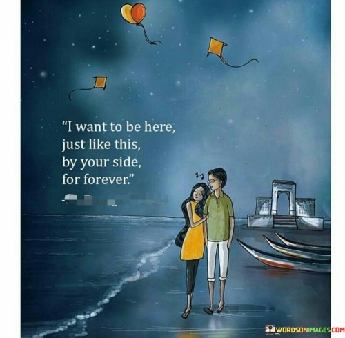 In the first paragraph, "I Want To Be Here" signifies the speaker's wish to remain in the current moment, in the presence of the person they love. It suggests a deep appreciation for the present and a desire to be fully engaged in it.

In the second paragraph, "Just Like This By Your Side" specifies the manner in which they want to be present – right beside their loved one, emphasizing physical and emotional closeness.

In the final paragraph, "for forever" underscores the speaker's commitment to a long-lasting connection. It expresses a desire for a love that endures beyond the present moment, emphasizing the eternal nature of their bond. This quote beautifully encapsulates the sentiment of wanting to be a constant and unwavering presence in their loved one's life.