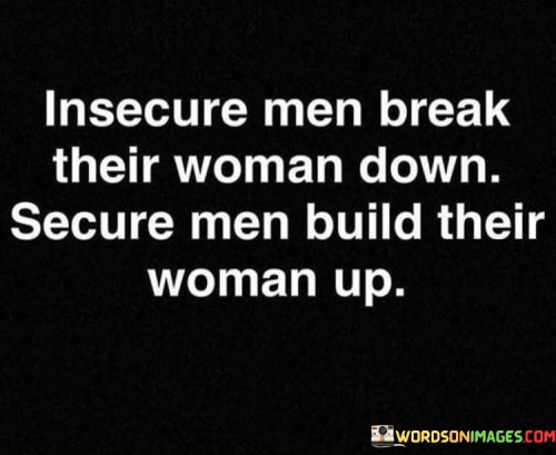 The quote "Insecure men break their woman down, secure men build their woman up" draws attention to the stark contrast in the behavior and impact of insecure and secure men within relationships. It highlights how insecurity can lead to harmful dynamics and emotional damage, while security fosters a healthy and supportive environment. The quote emphasizes the significance of a partner's self-assurance and confidence in nurturing and uplifting their female counterpart, as opposed to eroding her self-esteem and well-being.At its core, this quote acknowledges the detrimental effects of insecurity on relationships, particularly when it manifests in men who feel threatened or inadequate. It suggests that insecure men may resort to harmful behaviors such as belittling, controlling, or manipulating their partners in an attempt to exert power or alleviate their own insecurities. By doing so, they break down the confidence, self-worth, and emotional well-being of the women in their lives.
Conversely, this quote celebrates the positive influence of secure men who possess a sense of self-assuredness and emotional stability. Secure men, without feeling threatened, are able to provide a nurturing and uplifting environment for their partners. They prioritize building their woman's self-esteem, supporting her goals, and fostering her personal growth. In doing so, they contribute to her overall well-being and create a strong foundation for a healthy and fulfilling relationship.
Furthermore, this quote sheds light on the importance of emotional intelligence and self-awareness in relationships. It underscores the idea that a partner's own insecurities can significantly impact the dynamics of a relationship and the well-being of their significant other. It emphasizes the need for individuals to address their own insecurities, develop healthy coping mechanisms, and cultivate self-confidence to contribute positively to their relationships.

In essence, this quote serves as a reminder of the critical role that a partner's emotional security plays in the dynamics of a relationship. It calls attention to the damaging consequences of insecurity, highlighting the destructive behavior that can arise from it. Conversely, it emphasizes the positive influence of secure men who build up their partners, fostering an environment of support, respect, and emotional well-being. Ultimately, this quote encourages individuals to strive for emotional security within themselves and to seek partners who uplift, empower, and contribute positively to their growth and happiness.
