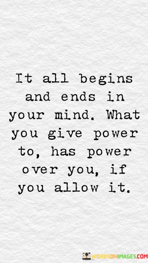 The quote "It all begins and ends in your mind. What you give power to has power over you, if you allow it" emphasizes the significant role that our thoughts and perceptions play in shaping our experiences and emotions. It suggests that the way we think about situations and the beliefs we hold can influence the outcomes we manifest in life.

The phrase highlights the power of our mind to create our reality. By giving attention and energy to certain thoughts or emotions, we empower them to impact our actions and decisions. If we allow negative or disempowering thoughts to dominate our minds, they can control our behavior and limit our potential.

In essence, the quote encourages us to be mindful of our thoughts and the beliefs we nurture. By recognizing the power we have over our own minds, we can choose to give power to positive and empowering thoughts, allowing us to take charge of our lives and pursue our goals with confidence and determination. It reminds us that by consciously directing our focus and mindset, we can shape our reality and manifest the life we desire.