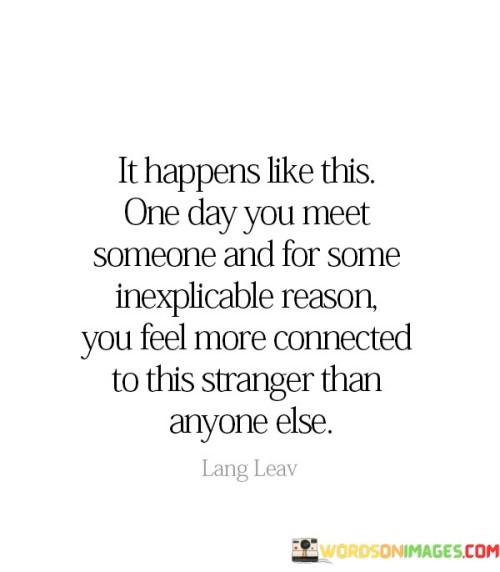 Default (GPT-3.5)

User
 Explain this quote only in 3 paragraphs and each one is of  40 words :   " It Happen Like This One Day You Meet Someone  and for some  inexplicable reason you feel more connected  to this  stranger than  anyone else  " 
ChatGPT
This quote encapsulates the enchanting unpredictability of human connections. It describes a serendipitous encounter where two individuals cross paths, and an inexplicable, profound bond forms between them. In these moments, the ordinary transforms into something extraordinary, as if destiny itself orchestrated their meeting. It underscores the mysterious beauty of human connections that transcend logic and reason, highlighting the profound impact a single encounter can have on our lives.

Such occurrences often leave us in awe, questioning the cosmic forces at play. The quote emphasizes that amidst the vast sea of strangers, there are certain individuals who resonate with us on an inexplicable level, drawing us closer to them. This connection defies rationality, sparking a deep sense of belonging and understanding that goes beyond words. It reminds us of the sheer magic and wonder inherent in forging deep connections with those we least expect, reminding us that love and kinship can spring from the most unexpected places.

Ultimately, this quote speaks to the profound human desire for connection and the unexplainable moments that remind us of the richness of life. It reminds us to remain open to the possibilities that each day may bring, as you never know when you'll meet someone who profoundly impacts your life, simply because the universe decided it was meant to be.