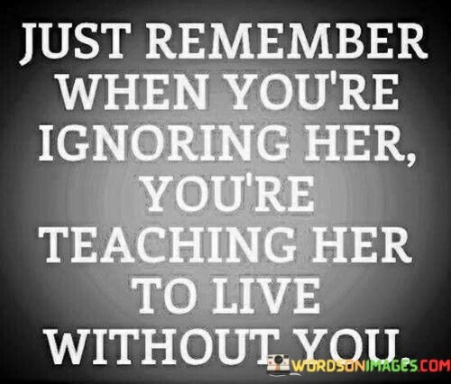 The quote "Just remember when you're ignoring her, you're teaching her to live without you" emphasizes the consequences of neglecting and disregarding someone in a relationship. It highlights the transformative impact of being ignored, suggesting that by choosing to ignore a person, one is inadvertently teaching them to become independent and self-sufficient, potentially leading to a future where they no longer rely on or need the person who ignored them.At its core, this quote underscores the profound influence of actions and the power of emotional neglect within a relationship. It suggests that when someone chooses to ignore their partner, they are essentially pushing them away and creating a space for them to develop a life and identity that does not depend on the person who is ignoring them. By failing to provide attention, care, and emotional connection, the person who is being ignored learns to adapt and find ways to live without the presence or support of their partner.Moreover, this quote invites reflection on the long-term implications of ignoring someone in a relationship. It implies that the act of ignoring can erode the foundation of the relationship, creating emotional distance and detachment. It also implies that the person being ignored may learn to find strength, independence, and self-reliance, as they adapt to a life where their needs are not being met by their partner. Ultimately, this quote serves as a cautionary reminder that ignoring someone can lead to the development of a self-sufficient individual who may no longer see the person who ignored them as a necessary or integral part of their life.
Furthermore, this quote emphasizes the importance of communication, attentiveness, and emotional presence in nurturing a healthy and fulfilling relationship. It highlights the value of actively engaging with one's partner, expressing care, and demonstrating a willingness to meet their needs. By doing so, partners can foster a sense of connection, security, and dependence that strengthens the bond between them.

In essence, this quote serves as a poignant reminder of the consequences of ignoring someone within a relationship. It underscores the significance of active engagement and emotional availability, while cautioning against the unintentional lesson of self-sufficiency and independence that can arise from neglect. Ultimately, it encourages individuals to recognize the impact of their actions on their partner's emotional well-being and the long-term dynamics of the relationship, urging them to prioritize communication, attentiveness, and mutual support.
