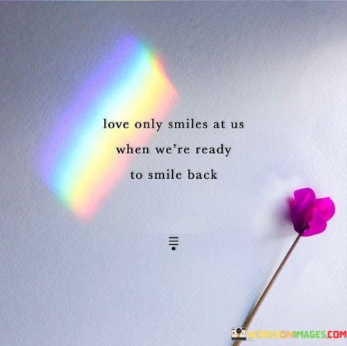 "Love only smiles to us when we are ready to smile back." This quote conveys the idea that love is often reciprocated and felt most deeply when both individuals are emotionally open and receptive to it.

The phrase "love only smiles to us" suggests that love, like a smile, is a positive and warm gesture that is shared between individuals. It implies that love is an expression that waits for the right moment to be acknowledged and returned.

"When we are ready to smile back" underscores the importance of mutual feelings and readiness. Love is most fulfilling when both parties are on the same emotional wavelength, willing and prepared to embrace it.

In essence, this quote speaks to the idea that love is a two-way street, requiring both parties to be open, willing, and emotionally available for it to flourish. It emphasizes the significance of timing and alignment of feelings in the experience of love.