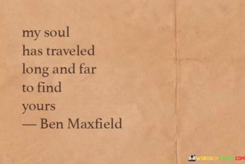 This evocative statement expresses the idea that the speaker's life journey has led them to a profound and meaningful encounter with someone special. It suggests that their soul has undergone a long and arduous voyage, marked by various experiences and challenges, ultimately culminating in the discovery of a soulmate.

The phrase "My soul has traveled long and far to find yours" conveys a sense of destiny and purpose in their connection. It implies that their meeting was not a random occurrence but the result of a cosmic or spiritual journey that brought them together.

In essence, this quote celebrates the idea of serendipity and the belief that some connections are preordained, with two souls destined to meet and create a deep and enduring bond. It speaks to the profound significance of finding a soulmate after a journey filled with life experiences, trials, and tribulations.