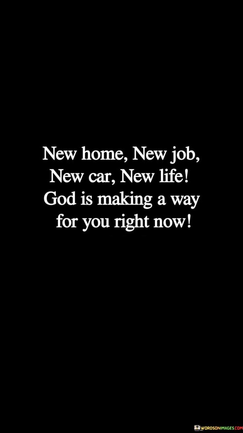 The quote, "New home, new job, new car, new life. God is making a way for you right now," conveys the belief that God plays a significant role in guiding and providing for individuals as they embark on new beginnings and life changes.

In the first 50-word paragraph, it implies that God is actively involved in shaping and directing the course of individuals' lives, leading them to opportunities for a fresh start and transformation. This perspective underscores the idea that God's guidance can result in positive changes.

The second paragraph underscores the idea that new beginnings, such as a new home, job, car, or life, can be seen as manifestations of God's providence and blessings. It implies that individuals can find comfort and hope in these changes.

In the final 50-word paragraph, the quote serves as a reminder of the belief in God's role as a guiding force in individuals' lives, especially during times of transition and change. It encourages individuals to have faith that God is actively making a way for them, leading to new and promising opportunities. This quote encapsulates the idea that God's guidance can lead to positive and transformative life changes.