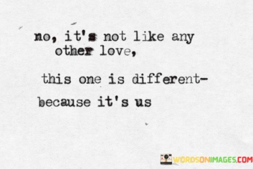 This quote beautifully captures the unique and special nature of the love shared between the speaker and their partner. It emphasizes that their love stands out from all others because it is exclusive to them, a love that is entirely unique and personal.

The phrase "because it's us" signifies that their love is distinctive because of the specific individuals involved, their shared experiences, and the one-of-a-kind connection they share. It underscores the idea that love isn't a one-size-fits-all concept; it takes on a unique form and significance in each relationship.

In essence, this quote celebrates the individuality and depth of the love between the two people. It acknowledges that their love is incomparable because it is a reflection of their personalities, history, and the unique bond they've created together, making it truly one of a kind.