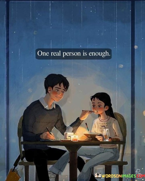 In the first paragraph, "One Real Person" emphasizes the importance of authenticity and genuineness in relationships. It suggests that having just one person who is true and sincere is significant.

In the second paragraph, "Is Enough" underscores that quality is more important than quantity in relationships. It implies that having a single authentic connection can be more fulfilling and meaningful than multiple superficial ones.

In the final paragraph, the quote overall conveys a message of valuing and cherishing true and honest connections. It encourages individuals to focus on cultivating deep and meaningful relationships rather than pursuing superficial or insincere ones. This quote beautifully encapsulates the idea that authenticity and depth in relationships are what truly matter.