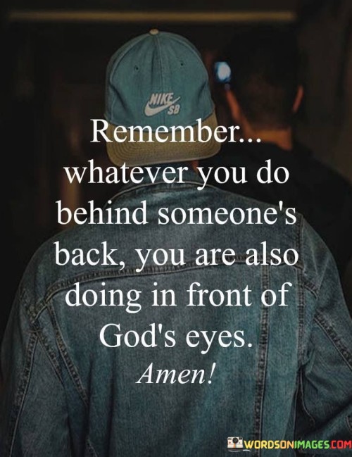 The statement, "Remember whatever you do behind someone's back, you are also doing in front of God's eyes," conveys the belief that one's actions are always observed and accountable to a higher power, emphasizing the importance of ethical behavior and integrity.

In the first 50-word paragraph, it implies that individuals should be mindful of their actions, even when they think no one is watching, as God is always aware of their deeds. This perspective underscores the idea of moral responsibility and accountability.

The second paragraph underscores the idea that individuals should conduct themselves with honesty and integrity, recognizing that their actions are ultimately answerable to God's judgment.

In the final 50-word paragraph, the statement serves as a reminder of the significance of ethical behavior and the belief that God's omnipresence means that nothing remains hidden from His view. It encourages individuals to live with integrity and mindfulness, knowing that their actions are observed by a higher power. This statement encapsulates the belief in the moral responsibility of one's actions in the sight of God.