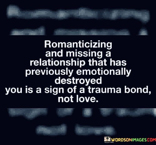 In the first paragraph, "Romanticizing And Missing A Relationship" acknowledges the common experience of looking back on a past relationship with a sense of nostalgia and longing, even if it was emotionally damaging.

In the second paragraph, "That Has Previously Emotionally Destroyed You" highlights the detrimental impact of the relationship on one's emotional well-being. It acknowledges that the past relationship inflicted significant harm.

In the final paragraph, "Is A Sign Of A Trauma Bond, Not Love" draws a critical distinction. It suggests that the feelings of romanticization and longing may not necessarily be rooted in genuine love but rather in a trauma bond, where the emotional pain from the past relationship has created a complex and sometimes unhealthy attachment. This quote underscores the importance of recognizing and addressing the underlying emotional dynamics in order to heal and move forward in a healthier way.