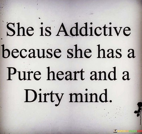 The quote "She is addictive because she has a pure heart and a dirty mind" captures the captivating allure of an individual who possesses a unique combination of innocence and a playful, daring nature. It suggests that the person being described is alluring and captivating because they possess a genuine, kind-hearted nature alongside a mischievous, adventurous mindset. This quote celebrates the irresistible magnetism that arises from the contrast between their pure-heartedness and their willingness to explore and embrace their sensual or adventurous side.
At its core, this quote highlights the intriguing nature of someone who embodies both purity of heart and a more daring, unconventional mindset. It acknowledges the captivating effect of this dichotomy, which draws others towards them, captivated by the magnetic pull of their character. The purity of heart represents their genuine kindness, empathy, and sincerity, while the "dirty mind" aspect symbolizes their willingness to explore, challenge norms, and engage in conversations or experiences that are considered unconventional or risqué.
Furthermore, this quote challenges the notion that innocence and a more daring or provocative mindset are mutually exclusive. It suggests that individuals who possess a pure heart can also embrace their sensual, adventurous side, without compromising their authenticity or moral compass. It celebrates the complex and multifaceted nature of human beings, highlighting the intriguing combination of characteristics that can make someone truly addictive and alluring.
Moreover, this quote speaks to the allure of depth and complexity in a person's character. It implies that the captivating effect lies in the balance between the purity of their intentions and the allure of their uninhibited thoughts and desires. It suggests that the person being described possesses a unique magnetism that draws others in, fascinated by the interplay between their innocent charm and their capacity for exploration and excitement.

In essence, this quote celebrates the enchanting appeal of someone who possesses both a pure heart and a mischievous, adventurous mindset. It underscores the allure that arises from the contrast between their genuine kindness and their willingness to embrace their sensuality or explore unconventional experiences. It highlights the intriguing combination of innocence and daring, inviting others to be captivated by their captivating persona. Ultimately, this quote celebrates the complexity of human nature and the irresistible magnetism that arises from the interplay of contrasting qualities within an individual.