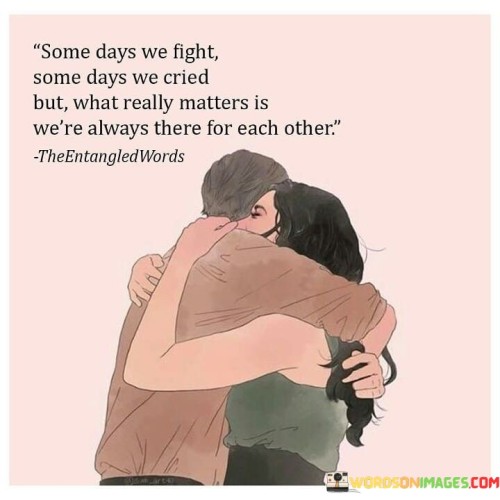 In the first paragraph, "Some Days We Fight" acknowledges that conflicts and disagreements are a natural part of any relationship. It highlights the reality that couples may have their moments of discord.

In the second paragraph, "Some Days We Cry" acknowledges that there are times when emotions run deep, and tears are shed. It recognizes that vulnerability and sadness can be a part of love.

In the final paragraph, the quote overall conveys the enduring strength of the relationship. It emphasizes that what truly matters is the unwavering support and presence the couple offers each other, no matter the circumstances. This quote beautifully encapsulates the idea that love isn't just about the good times; it's about being there for each other through every high and low, fight and tear, and finding strength in that unwavering bond.