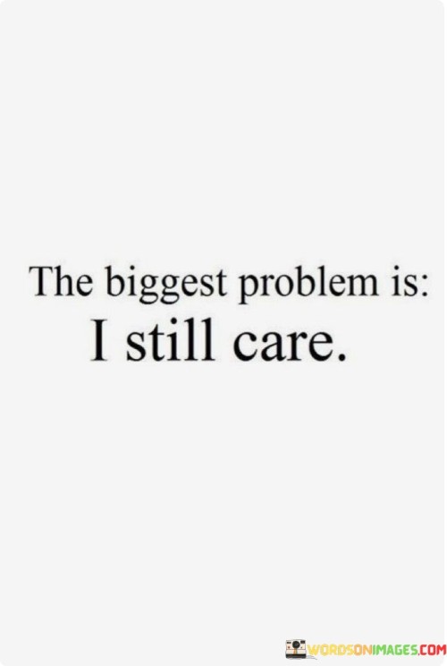 This statement reflects the challenge of moving on from a situation or person that once held great significance. It reveals the internal struggle of caring deeply despite recognizing the need to let go. The phrase acknowledges that sometimes, caring too much can hinder personal growth and healing.

When we say the "biggest problem is I still care," we're acknowledging that our emotions are tied to something that may no longer serve us positively. It's a reminder that attachment can keep us anchored in the past, preventing us from embracing new opportunities or finding closure. This struggle between holding onto the past and moving forward is a common human experience.

Letting go doesn't mean we stop caring; rather, it's a step toward self-preservation and emotional well-being. The quote suggests that sometimes, the best way to care for ourselves is to disentangle from situations that cause pain or stagnation. It's a call to prioritize our own growth and happiness while acknowledging the complexity of our emotions. Ultimately, the quote encapsulates the challenge of navigating the thin line between caring deeply and making choices that lead to personal liberation.