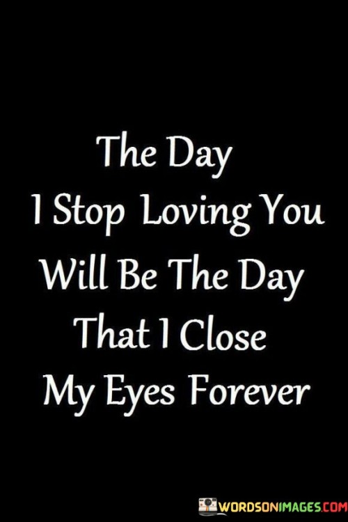 In the first paragraph, "The Day I Stop Loving You" signifies a significant event - the end of the speaker's love for someone.

In the second paragraph, "The Day That I Close My Eyes Forever" adds a profound and dramatic dimension to the quote. It implies that the speaker's love is so integral to their existence that when it ends, it marks the end of their life.

In the final paragraph, the quote overall conveys the idea that the love the speaker feels for the person is so fundamental that it defines their very being. It suggests that without this love, life loses its meaning, and the speaker is prepared to let go of life itself. This quote beautifully encapsulates the intensity and depth of the speaker's emotions, portraying love as a force that gives life purpose and meaning.