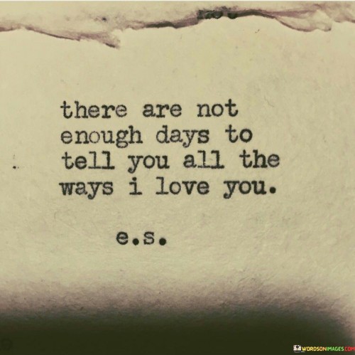 In the first paragraph, "There Are Not Enough Days" suggests that time itself is insufficient to convey the extent of their love. It implies that the love they feel is boundless and enduring.

In the second paragraph, "To Tell You All the Way I Love You" specifies the challenge they face. It underscores that mere days and words are inadequate to capture the full spectrum and depth of their affection.

In the final paragraph, the quote overall conveys the idea that their love is profound and immeasurable. It symbolizes a love that transcends time and words, emphasizing that its true depth can only be felt and experienced. This quote beautifully encapsulates the idea that some emotions, like deep love, go beyond what language can express.