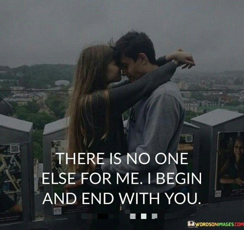 In the first paragraph, "There Is No One Else For Me" emphasizes the exclusivity of their love. It suggests that no one else can replace or compare to the person they adore.

In the second paragraph, "I Begin" signifies that the person is not just a part of their life but the very starting point, the source of their emotions and existence.

In the final paragraph, "And End with You" adds a sense of completeness and finality. It implies that their love for this person is not only the beginning but also the conclusion of their journey. This quote beautifully encapsulates the idea that their beloved is the alpha and omega of their world, representing both the origin and culmination of their feelings and existence.