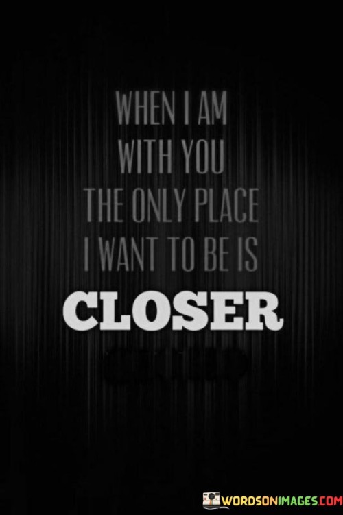 In the first paragraph, "When I Am With You" establishes the context, implying that the speaker is in the company of the person they love.

In the second paragraph, "The Only Place I Want To Be Is Closer" conveys the speaker's strong desire for greater intimacy and proximity. It suggests that the physical distance between them and their loved one is insufficient, and they long for even closer emotional and physical connection.

In the final paragraph, the quote overall conveys the message that the presence of their loved one creates a magnetic pull, drawing the speaker closer. It beautifully encapsulates the idea that love deepens the desire for closeness and intimacy, making the presence of the beloved the most cherished place for the speaker.