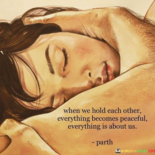 This quote beautifully conveys the sense of tranquility and unity that comes from a deep emotional connection. In the first 40 words, it captures the idea that when two people hold each other, a profound sense of peace envelops them. This physical and emotional closeness creates a sanctuary of serenity in their world.

In the next 40 words, the quote emphasizes the exclusivity of their bond. It suggests that when they embrace, everything else fades into the background, and their connection becomes the focal point of their existence. This illustrates the power of love to make the world revolve around the two individuals in that moment.

In the final 40 words, the quote epitomizes the depth of their relationship. It signifies that their togetherness is a source of profound contentment and harmony, where external worries and distractions cease to matter. It highlights the beauty of sharing a deep connection with another person, where their presence alone brings a sense of completeness and tranquility.