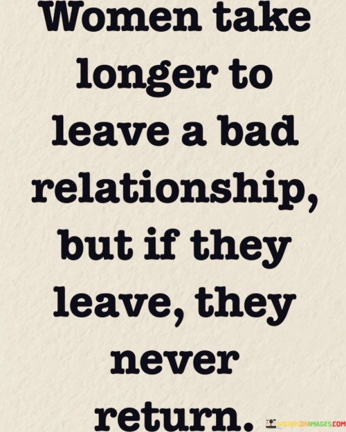 The quote "Women take longer to leave a bad relationship, but if they leave, they never return" sheds light on the complexity of women's decision-making in toxic relationships. It suggests that women may require more time to gather the strength and courage to leave a detrimental partnership, but once they make the decision to walk away, they rarely return. This quote highlights the resilience, self-respect, and determination of women in recognizing and breaking free from unhealthy dynamics, affirming their ability to prioritize their well-being and seek a better future.

At its core, this quote acknowledges the challenging nature of leaving a toxic relationship, particularly for women. It implies that women may endure prolonged periods of unhappiness, uncertainty, or even abuse before reaching a breaking point. This delay in leaving can be attributed to various factors, such as fear, emotional attachment, societal pressures, or a desire to salvage the relationship. However, once a woman summons the strength and resolve to end the toxic connection, she rarely looks back.

Furthermore, this quote underscores the resiliency and self-empowerment of women. It suggests that once a woman makes the decision to leave, she recognizes her own worth, embraces her autonomy, and refuses to return to an unhealthy situation. This decision demonstrates her determination to prioritize her well-being, growth, and happiness above all else.

Moreover, this quote challenges the misconception that women are more prone to returning to toxic relationships. It emphasizes that women, like anyone else, have the capacity to learn from their experiences, make informed choices, and prioritize their own happiness and self-respect. It dismisses the stereotype that women are passive or submissive in relationships, highlighting their agency and ability to break free from harmful dynamics.


In essence, this quote highlights the challenging journey women often face when leaving a toxic relationship. It acknowledges the time and strength required for women to gather the courage to leave, but once they make that decision, they rarely look back. It celebrates the resilience and self-respect of women, affirming their ability to prioritize their well-being and seek a brighter future. Ultimately, this quote urges individuals to recognize the complexity of women's experiences, offering support and understanding to those who have made the difficult choice to break free from harmful relationships.