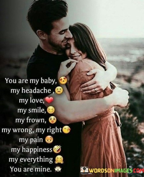 This quote encapsulates the richness and complexity of a deep and loving relationship. In the first 40 words, it conveys the sense of endearment and protectiveness, referring to the person as "my baby," which symbolizes care and affection. It then humorously acknowledges the challenges within the relationship, with "my headache," indicating that even the difficulties are embraced and treasured.

In the next 40 words, the quote emphasizes the duality of emotions that come with love. It touches upon the moments of joy and happiness with "my smile" and also recognizes the inevitable moments of sadness or disagreements with "my frown." This showcases the depth of emotional connection between the speaker and the person they are addressing.

In the final 40 words, the quote reaches its climax by declaring the person as "my everything" and asserting ownership with "you are mine." This reflects the profound significance of the individual in the speaker's life and the depth of their commitment and love. It beautifully encapsulates the idea that this person is at the center of the speaker's world and holds an irreplaceable role in their heart.