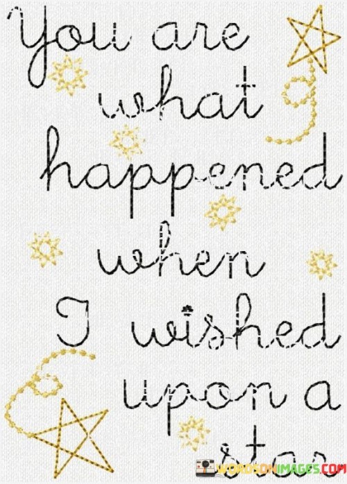 This quote beautifully captures the idea that the person it's addressed to is like a wish fulfilled. In the first paragraph, "You Are What Happened" signifies that the individual is the manifestation of something longed for, a dream coming true. This implies a sense of destiny and serendipity in their connection.

In the second paragraph, "Where I Wished Upon A Star" alludes to the idea of making wishes, often associated with stars. Here, the beloved is not just the wish itself but the very place where the wishes were made. This suggests that their presence has transformed the speaker's life, turning their dreams into reality.

In the final paragraph, the quote succinctly expresses that the person is the embodiment of hope and the realization of dreams. Their existence is so significant that it has surpassed the mere granting of wishes and become the source of the speaker's happiness and contentment.