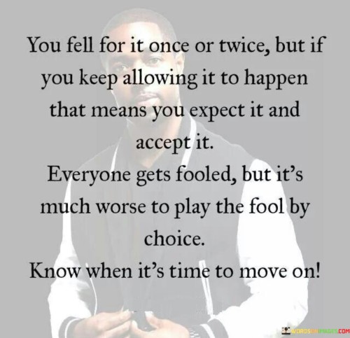 The quote "You fell for it once or twice, but if you keep allowing it to happen, that means you expect it and accept it. Everyone gets fooled, but it's much worse to play the fool by choice. Know when it's time to move on" highlights the importance of learning from past mistakes and recognizing when patterns of deception or mistreatment become a conscious choice.

The phrase implies that experiencing deception or manipulation is natural in life, but repeatedly subjecting oneself to such treatment indicates a lack of self-respect and boundaries. It emphasizes the need to break free from the cycle of allowing harmful behavior to continue.

The quote encourages individuals to take responsibility for their own well-being and recognize when it's time to walk away from toxic relationships or situations. It urges us to value ourselves enough to step away from circumstances that compromise our self-worth and happiness.

In essence, the quote empowers us to break free from unhealthy patterns and reclaim our agency. It reminds us that we have the power to choose how we want to be treated and that moving on from negative influences is an act of self-empowerment and self-care. Recognizing when to let go and move on is a step towards creating a healthier, happier, and more fulfilling life.