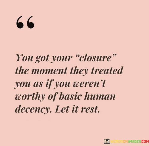 The quote reflects on finding closure through actions. "Got your closure" alludes to a definitive conclusion. "Treated you as if not worthy" signifies disrespect. The quote suggests that being mistreated can serve as a form of closure, indicating it's time to move on.

The quote underscores the impact of mistreatment. It highlights the significance of recognizing when respect is lacking. "Let it rest" conveys the idea of putting the situation to rest and moving forward, symbolizing an end to the emotional attachment.

In essence, the quote speaks to the power of recognizing red flags. It emphasizes using mistreatment as a cue for closure. The quote advocates for prioritizing self-respect and emotional well-being by acknowledging when a situation is harmful and choosing to disengage.