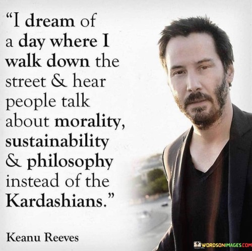 The quote "I dream of a day where I walk down the street and hear people talk about morality, sustainability, and philosophy instead of the Kardashians" expresses a desire for a shift in societal values and priorities. It yearns for a world where conversations center around more meaningful and intellectual topics rather than celebrity gossip or materialistic pursuits.

The phrase highlights the need for deeper engagement with essential issues like morality, sustainable living, and philosophical reflections. It suggests that such discussions can contribute to personal growth, societal improvement, and a more conscious and compassionate community.

In essence, the quote reflects a longing for a more intellectually stimulating and socially aware society. It encourages individuals to actively engage in discussions that matter, promoting self-reflection and societal progress. By shifting our focus from trivialities to meaningful topics, we can foster a more enlightened and empathetic world, where individuals engage in purposeful dialogues that contribute to personal and collective development.