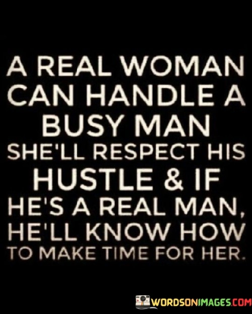 The quote, "A real woman can handle a busy man; she'll respect his hustle, and if he's a real man, he'll know how to make time for her," encapsulates the dynamics of a relationship between a busy man and a capable woman. It emphasizes the importance of understanding, respect, and effective time management in maintaining a healthy and fulfilling connection.Firstly, the quote suggests that a "real woman" possesses the ability to handle a busy man. This implies that she is independent, self-assured, and understands the demands and responsibilities that come with a busy lifestyle. Rather than being overwhelmed or intimidated by the man's hectic schedule, she is capable of adapting to it and finding her own fulfillment.Furthermore, the quote highlights the significance of respect in such a relationship. The woman acknowledges and appreciates the man's dedication and ambition, understanding that his busyness is not a reflection of a lack of interest or commitment towards her. She values his hustle and supports his endeavors, fostering an atmosphere of mutual admiration and support.On the other hand, the quote also suggests that a "real man" knows how to make time for the woman in his life. While he may have numerous responsibilities and obligations, he recognizes the importance of nurturing the relationship and prioritizing quality time together. This implies that he is capable of striking a balance between his personal and professional life, ensuring that his partner feels valued and cherished.

Overall, the quote emphasizes the need for understanding, respect, and effective time management in a relationship between a busy man and a capable woman. It recognizes the challenges that come with a busy lifestyle and highlights the qualities required by both partners to maintain a strong and fulfilling connection. By valuing each other's efforts, aspirations, and dedicating quality time, they can build a relationship that thrives amidst the demands of a hectic schedule.