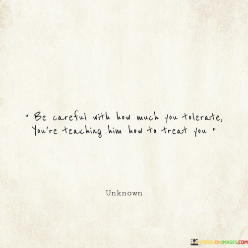 The way you accept mistreatment sets the tone for how others treat you. The quote highlights the idea that your level of tolerance shapes the way people perceive your boundaries and how they should interact with you. When you tolerate disrespectful or harmful behavior, you unintentionally communicate that such treatment is acceptable.

Consider your actions as a form of teaching. If you consistently tolerate mistreatment without asserting your boundaries, others may learn that it's okay to treat you poorly. Like a lesson learned through repetition, people pick up on cues from your reactions and responses. If you consistently stand up against mistreatment, you communicate that you value yourself and expect respectful treatment from others.

The quote serves as a reminder to be mindful of what you tolerate in your relationships. It encourages self-respect and the setting of clear boundaries. By taking a stand against mistreatment, you establish a precedent for how you want to be treated and teach others to treat you with the same level of respect and consideration that you show yourself.