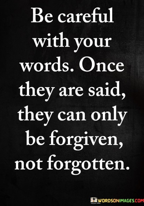 "Be careful with your words" emphasizes the importance of choosing words wisely before speaking.

"Once they are said, they can only be forgiven, not forgotten" suggests that the impact of spoken words can leave a lasting impression, even if forgiveness is eventually granted.

In essence, the quote reminds us to consider the potential consequences of our words and to treat communication with respect and responsibility. It highlights the lasting impact that words can have on relationships and underscores the challenge of fully erasing hurtful or impactful statements from memory. "Be careful with your words. Once they are said, they can only be forgiven, not forgotten" serves as a valuable reminder to communicate with kindness, empathy, and awareness of the lasting effects our words can have on others.