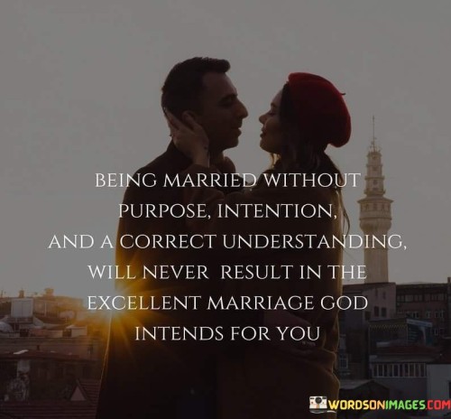 This statement underscores the importance of purpose, intention, and a proper understanding in a marriage. It suggests that without these elements, a marriage will not reach its full potential, as intended by a higher power, likely referring to God.

The phrase "excellent marriage God intends for you" implies that there's a divine purpose for a successful and fulfilling marriage, and achieving it requires a deliberate and mindful approach. Purpose, intention, and a correct understanding are key ingredients in nurturing a strong and enduring marital bond.

Overall, this statement serves as a reminder of the significance of intentionality and commitment in creating a harmonious and meaningful marriage, aligning with the values and intentions that a higher power may have for the institution of marriage.