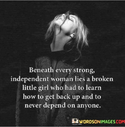 This poignant quote speaks to the hidden vulnerabilities and resilience that lie within strong, independent women. It suggests that beneath their outer strength, there exists a wounded inner child who has experienced hardship and learned to rise again without relying on others. The phrase "broken little girl" evokes a sense of innocence and vulnerability, indicating that the woman has faced struggles and challenges that have left a lasting impact on her. However, the quote emphasizes that despite the difficulties she has encountered, this woman has managed to gather the strength to pick herself up and become self-reliant. The notion of learning to never depend on anyone highlights her determination to be independent and self-sufficient. This journey from brokenness to strength highlights her ability to overcome adversity and develop resilience. It acknowledges the pain and vulnerability she has experienced, but also underscores her triumph in learning how to navigate life without depending on others for her well-being. The quote celebrates the growth and empowerment that arises from such experiences, highlighting the woman's ability to build a strong foundation from within. It encapsulates the idea that her strength and independence are not a result of never experiencing vulnerability, but rather a testament to her ability to heal, adapt, and grow. Ultimately, the quote reminds us that strength is often born out of overcoming one's own struggles and learning to rely on oneself, while honoring the journey that has led to the emergence of a strong and independent woman.