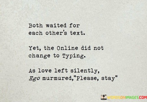 This statement beautifully portrays a situation in which two people are eagerly waiting for each other's text messages, yet despite the anticipation, their online status remains unchanged from "typing." This signifies a moment of hesitation and unspoken emotions.

The phrase "as love left silently, ego murmured please stay" adds depth to the narrative. It suggests that in this moment of waiting and uncertainty, love may be retreating, while ego is conflicted, wanting the other person to stay and continue the conversation.

Overall, this statement captures the complexity of emotions and unspoken feelings in a digital age where online status and messages often carry significant meaning in relationships. It highlights the delicate dance of love and ego in the realm of modern communication.