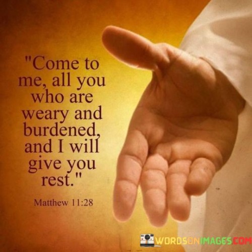 This statement is a quotation from the Bible, specifically from the book of Matthew (Matthew 11:28). It is attributed to Jesus Christ and is an invitation to those who are tired and burdened to come to Him for rest and solace.

The phrase "come to me" implies seeking comfort and refuge in the presence of Jesus. It's an offer of spiritual and emotional relief for those who are experiencing weariness and the weight of life's burdens.

Overall, this quote embodies a message of compassion and hope, extending an invitation to find peace and rest through faith and connection with a higher power during challenging times.