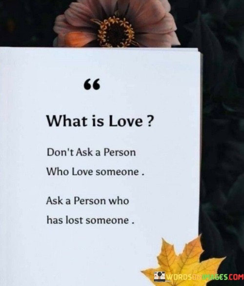 This statement emphasizes that the perspective of someone who has lost a loved one can provide deeper insights into the nature of love and its significance. It suggests that those who have experienced the pain of losing someone can better understand the depth of love's impact.

The phrase "don't ask a person who loves someone" implies that those who are currently in love may not fully comprehend the complexities and depth of emotions associated with loss. Instead, it encourages seeking wisdom and understanding from individuals who have faced the challenges of grief and separation.

Overall, this statement underscores the profound and transformative nature of love, emphasizing that those who have endured loss can offer valuable insights into the enduring power of love and its lasting impact on our lives.