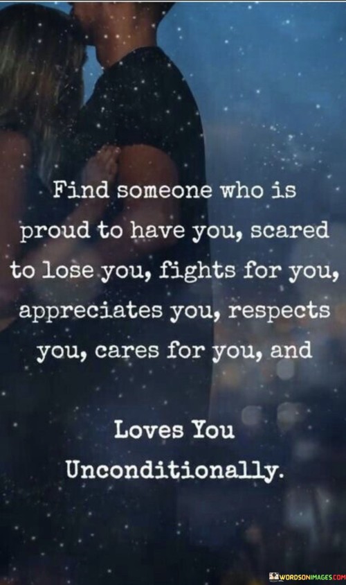 This quote emphasizes the importance of finding a partner who values and cherishes you. In the first paragraph, "Find someone who is proud to have you" underscores the significance of being with someone who takes pride in being in a relationship with you. This suggests a healthy and confident partner who values your presence.

In the second paragraph, "Scared to lose quotes you fight for you" highlights the idea that a loving partner should be willing to fight for the relationship and not take it for granted. They should recognize your worth and be afraid of losing you, which encourages mutual effort in maintaining the connection.

In the final paragraph, "appreciates you respects you cares for you and love" reiterates the qualities of a desirable partner: appreciation, respect, care, and love. These attributes form the foundation of a fulfilling and enduring relationship, where both individuals nurture and support each other's well-being.