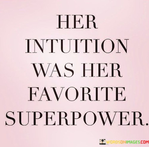 The quote, "Her intuition was her favorite superpower," succinctly captures the significance and power of a woman's intuition. It highlights that intuition, often regarded as an inherent and instinctual knowing, was not only valued but cherished by the woman. It implies that she recognized and embraced her intuitive abilities as a unique strength, elevating it to the status of a beloved superpower.
Intuition, as depicted in the quote, refers to the ability to understand or perceive something without relying on conscious reasoning or evidence. It is often associated with deep inner wisdom, gut feelings, and an innate sense of knowing. By stating that intuition was her favorite superpower, the quote suggests that the woman had a deep appreciation for this intuitive gift and recognized its profound impact on her life.The phrase "favorite superpower" suggests that the woman's intuition held a special place in her heart. It implies that she relied on her intuitive insights and trusted them above all else. Rather than dismissing or downplaying her intuition, she celebrated it as a valuable asset that guided her decisions and actions.Furthermore, the quote acknowledges the power and reliability of a woman's intuition. It suggests that she found her intuition to be a source of wisdom, clarity, and guidance. This recognition indicates that she experienced firsthand the benefits and accuracy of her intuitive knowing, which likely contributed to her strong belief in its significance.In a broader sense, the quote also highlights the importance of honoring and trusting one's intuition. It serves as a reminder that intuition is not a frivolous or insignificant aspect of our being but a profound and valuable resource. It encourages individuals, particularly women, to embrace their intuitive abilities and tap into the deep well of knowledge that lies within them.In summary, the quote beautifully encapsulates the essence of a woman's intuition as her favorite superpower. It signifies her deep appreciation, trust, and reliance on her intuitive knowing. By cherishing and honoring her intuition, she recognizes its power and the guidance it provides. Ultimately, the quote serves as a reminder to value and embrace the innate wisdom and insight that intuition offers, empowering individuals to navigate life's complexities with clarity and authenticity.