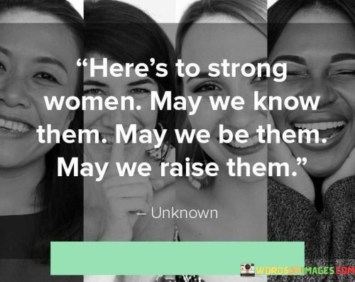 The quote "Here's to strong women: may we know them, may we be them, may we raise them" is a powerful tribute to the strength, resilience, and empowerment of women. It acknowledges the importance of recognizing, embodying, and nurturing the strength of women in our lives and society. This quote serves as a rallying cry to celebrate the achievements, qualities, and potential of strong women, emphasizing the collective responsibility to uplift, support, and inspire one another.At its core, this quote highlights the need to acknowledge and appreciate the presence of strong women in our lives. It encourages us to recognize the remarkable strength, resilience, and achievements of women in various aspects of life, including personal, professional, and societal spheres. By "knowing" strong women, we acknowledge and appreciate their contributions, their unwavering spirit, and their ability to overcome challenges and make a positive impact.Furthermore, this quote emphasizes the importance of embodying strength as women ourselves. It encourages us to be the strong women we admire, to embrace our own power, and to cultivate resilience, courage, and self-belief. By "being" strong women, we strive to embody the qualities of strength, confidence, and determination, inspiring others through our actions and accomplishments.Moreover, this quote calls upon us to play an active role in raising and nurturing strong women. It highlights the significance of creating an environment where women are supported, encouraged, and empowered to reach their full potential. By "raising" strong women, we take on the responsibility of fostering their growth, providing them with opportunities, and instilling in them the values of self-worth, independence, and resilience.Additionally, this quote speaks to the collective power of women supporting women. It recognizes the strength that comes from solidarity, unity, and the celebration of each other's achievements. It encourages a sense of community and mutual empowerment, fostering a culture where women uplift and inspire one another, creating a ripple effect of strength and positive change.

In essence, this quote celebrates the strength, resilience, and empowerment of women. It calls for the recognition and appreciation of strong women, the embodiment of strength within ourselves, and the active nurturing and support of future generations. It underscores the importance of creating a culture where women's strength is celebrated and women are uplifted, inspiring a future where strong women continue to shape and transform the world.