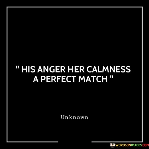 This statement describes a dynamic in a relationship where one person's anger is balanced by the other person's calmness, creating a harmonious and complementary partnership.

It suggests that the differences in their emotional reactions or temperaments work together in a way that helps maintain equilibrium and resolve conflicts. The "perfect match" indicates that their contrasting qualities fit together seamlessly, contributing to a well-balanced relationship.

Overall, this statement celebrates the idea that in a healthy partnership, individuals can balance each other out, utilizing their unique strengths to create harmony and navigate challenges effectively.