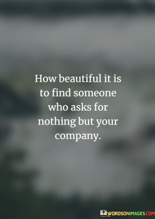 This quote celebrates the simplicity and beauty of finding a person who values your companionship above all else. In the first paragraph, "How beautiful it is to find someone who asks for nothing" highlights the rarity of individuals who don't demand material possessions or grand gestures in a relationship.

In the second paragraph, "but your company" underlines the essence of what truly matters – the genuine connection and the joy of being together. It suggests that the presence and time shared with someone you care about are the most valuable gifts you can offer.

In conclusion, this quote extols the profound satisfaction of encountering someone who appreciates your presence and companionship without expecting anything more. It reminds us that meaningful relationships are built on the foundation of genuine connection and the simple pleasure of each other's company.