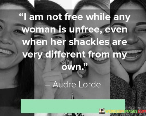 The quote "I am not free while any woman is unfree, even when her shackles are very different from my own" encapsulates the concept of intersectional feminism and the recognition that the liberation of one woman is interconnected with the liberation of all women. It highlights the understanding that true freedom cannot exist as long as any woman is oppressed or restricted, regardless of the specific forms of oppression they may face. This quote emphasizes the importance of solidarity, empathy, and collective action in striving for the empowerment and liberation of all women, recognizing the significance of addressing the diverse and intersecting challenges that women face.At its core, this quote emphasizes the interdependence of women's freedom and liberation. It challenges the notion that freedom is an individualistic pursuit and recognizes that the well-being and empowerment of all women are interconnected. It acknowledges that different women may face different forms of oppression and discrimination, but their struggles are intertwined, and true freedom can only be achieved when all women are free from oppression.Furthermore, this quote highlights the importance of recognizing and addressing the diverse experiences and challenges that women face. It acknowledges that women's shackles may vary depending on factors such as race, ethnicity, class, sexuality, ability, and more. By acknowledging these differences, the quote encourages inclusivity and intersectionality in the feminist movement, promoting a more holistic approach that addresses the unique struggles of all women.Moreover, this quote calls for empathy and solidarity among women, emphasizing the need to uplift and support one another in the pursuit of freedom and equality. It recognizes that women's liberation cannot be achieved in isolation, but rather through collective action and an understanding of the interconnectedness of women's experiences.Additionally, this quote challenges the concept of privilege and calls for the recognition of one's own privilege in the pursuit of gender equality. It highlights the responsibility to fight for the freedom and rights of all women, regardless of one's own personal circumstances. It encourages individuals to be conscious of the different forms of oppression and to work towards dismantling systems that perpetuate inequality.In essence, this quote promotes the idea that the freedom of one woman is intrinsically tied to the freedom of all women. It emphasizes the importance of intersectionality, inclusivity, and solidarity in the feminist movement. By recognizing and addressing the diverse challenges faced by women, it advocates for collective action, empathy, and a commitment to dismantling systems of oppression. Ultimately, this quote calls for a unified and intersectional approach to feminism, recognizing that true freedom can only be achieved when all women are liberated from their respective shackles, no matter how different they may be.