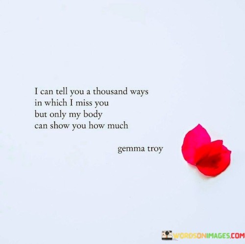 "I can tell you a thousand ways in which I miss you" suggests that the speaker could use countless words and expressions to describe their feelings of longing and yearning. However, it acknowledges the limitation of language in truly capturing the depth of emotions.

The phrase "but only my body can show you how much" emphasizes the physical and visceral aspect of missing someone. It implies that actions and physical closeness are the most genuine ways to express the extent of their longing, as the body can communicate emotions that words may fall short of conveying.

Overall, this statement portrays a profound and passionate desire for someone's presence, highlighting the power of physical connection in expressing the depth of longing and affection.
