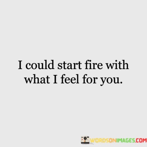 This statement is a passionate expression of love and desire. It conveys the intense and powerful emotions that the speaker experiences for the person they are addressing.

"I could start a fire with what I feel for you" uses a vivid metaphor to illustrate the strength of their emotions. It suggests that the love and desire they feel are so intense that they could ignite a metaphorical fire, symbolizing the passionate nature of their feelings.

Overall, this statement is a poetic and romantic way of expressing deep affection and attraction, emphasizing the intensity of the emotional connection between the speaker and the person they are addressing.