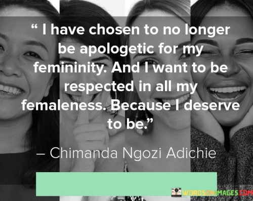 The quote "I have chosen to no longer be apologetic for my femininity, and I want to be respected in all my femaleness because I deserve to be" asserts the importance of embracing and celebrating one's femininity without feeling the need to apologize for it. It advocates for the recognition and respect of women in their entirety, emphasizing that women deserve to be honored, valued, and treated with dignity simply because of their inherent femininity. This quote challenges the notion that femininity is something to be ashamed of or diminished, promoting a society that respects and appreciates women for who they are.At its core, this quote encourages women to reclaim their power and agency by fully embracing their femininity without seeking validation or apologizing for it. It rejects the idea that femininity is a weakness or something to be downplayed in order to be taken seriously or respected. Instead, it asserts that femininity is a strength, a source of empowerment, and a fundamental part of one's identity.Furthermore, this quote challenges the societal pressures that often require women to conform to masculine norms or suppress their femininity in order to be recognized or respected. It advocates for the celebration of femininity in all its forms, affirming that women should not have to compromise or hide their femininity to gain acceptance or be treated with dignity.Moreover, this quote asserts that women deserve respect and recognition solely because of their femininity. It calls for a society that acknowledges the inherent worth and value of women, independent of any external factors or accomplishments. It challenges the idea that respect should be conditional based on meeting certain standards or conforming to specific expectations.
Additionally, this quote highlights the importance of self-acceptance and self-worth. It encourages women to embrace their femininity unapologetically and demand the respect they deserve. It emphasizes that women's worth is not contingent upon the approval or validation of others but is intrinsic and deserving of respect simply because of their femininity.

In essence, this quote advocates for the celebration, acceptance, and respect of women's femininity. It calls for an end to the need for apology or compromise and promotes the recognition that women deserve respect, honor, and dignity solely because of their inherent femininity. It challenges societal expectations and norms that may devalue or suppress femininity, asserting that women have the right to be fully respected and valued for who they are. Ultimately, this quote encourages women to embrace their femininity with pride, asserting their worth and demanding the respect they deserve.