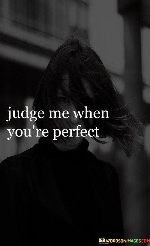 Critique me only if you have no flaws. This quote challenges the act of judgment and implies that unless someone is without imperfections, they shouldn't be quick to criticize others. It underscores the idea that nobody is perfect, and passing judgment should come from a place of understanding.

Pass judgment when you embody perfection. The quote suggests that it's essential to reflect on one's own shortcomings before criticizing others. It conveys the message that humility and self-awareness are necessary before evaluating someone else.

Offer judgment only if you possess flawless qualities. The saying implies that true understanding comes from recognizing our own limitations. It conveys the notion that compassion and empathy are crucial before forming opinions about others. This quote encourages a thoughtful approach to judgment, suggesting that reflecting on our own imperfections before critiquing others can lead to greater empathy and understanding.