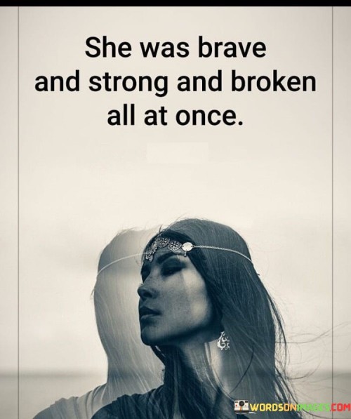 The quote "She was brave and strong and broken all at once" encapsulates the complex and nuanced nature of an individual who possesses both strength and vulnerability. It acknowledges that within this person exists a unique blend of qualities, including courage, resilience, and emotional wounds. The quote recognizes that strength does not negate the existence of brokenness and vulnerability, but rather coexists with them. It celebrates the multifaceted nature of human experience, where one can display incredible bravery and resilience while also carrying emotional scars and facing inner struggles.At its core, this quote highlights the capacity for simultaneous strength and brokenness within an individual. It acknowledges that a person can embody bravery and demonstrate resilience in the face of challenges, adversity, or personal hardships. The strength represents the ability to persevere, confront difficulties, and keep moving forward despite the obstacles encountered along the way.Furthermore, the quote acknowledges the existence of brokenness and vulnerability within this person. It recognizes that the individual has experienced pain, heartache, or trauma that has left emotional wounds. These broken aspects may manifest as moments of self-doubt, insecurities, or a need for healing and personal growth. The quote emphasizes that these vulnerabilities do not diminish the person's strength but rather coexist alongside it.Moreover, this quote celebrates the complexity of the human experience. It affirms that it is possible for an individual to embody contrasting qualities and emotions simultaneously. The presence of bravery and strength does not negate the existence of brokenness, nor does brokenness erase the inherent resilience and courage within a person. It reflects the reality that individuals are multifaceted beings with a range of emotions, experiences, and responses to life's challenges.Additionally, the quote highlights the courage and resilience of the individual despite their brokenness. It suggests that despite facing internal struggles and emotional wounds, they continue to demonstrate bravery and strength. This resilience may come from a place of inner determination, a willingness to confront their vulnerabilities, and a commitment to personal growth and healing.In essence, this quote captures the intricate nature of human existence, where strength and brokenness can coexist within an individual. It recognizes the simultaneous presence of bravery, resilience, and vulnerability. It serves as a reminder that strength does not require the absence of brokenness and that acknowledging and embracing one's vulnerabilities is an essential part of the journey toward personal growth and healing. The quote celebrates the complexities of the human spirit and invites empathy, understanding, and appreciation for the multifaceted nature of individuals who demonstrate both strength and brokenness.